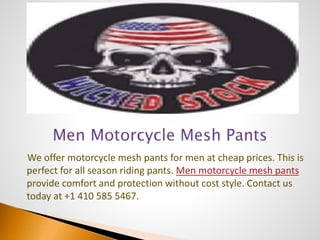 We offer motorcycle mesh pants for men at cheap prices. This is
perfect for all season riding pants. Men motorcycle mesh pants
provide comfort and protection without cost style. Contact us
today at +1 410 585 5467.
 