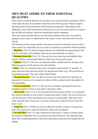 MEN MUST ASPIRE TO THESE ESSENTIAL
QUALITIES
I have always wondered about the role men play in our society and their importance. What is
it that makes the men not to perform to their best in the following areas: Physical support,
Spiritual growth, Social interactions and Emotional development? After getting certain
challenges, I have found out that men coil themselves or go into cocoons and are not ready to
face the difficult situations. Some have ditched their families altogether.
There are essential qualities that we can learn from Scriptures that can be very useful in
guiding us men to play our rightful roles in the family, society, and nation and even in the
Church.
The following are the essential qualities that men can yearn for so that they can be useful to
others and be very responsible and you can do an evaluation on yourself on all these qualities:
1. Blameless (1Tim 3:2). Men are leaders and are to be unblamable, having nothing in their
lives for which they can be rebuked. (This does not mean that they are sinless.)
2. Husband of one wife (1Tim 3:2). They are to be one-woman men and faithful to their
spouses. Fidelity at home begets fidelity to God in the church and the nation.
3. Vigilant (1Tim 3:2). They are to be spiritually stable, watchful and alert, having a clear,
biblical perspective of life and are to be self-controlled.
4. Sober (1Tim 3:2). Sometimes that word is translated “sober-minded” or “prudent.” It
means they know their priorities and be wise and discreet in their ways. Their priorities are
the guiding principles. They don’t follow others blindly.
5. Of good behaviour (1Tim 3:2). Men are to have such well-ordered lives that they are
honoured for it and are to be examples for others to follow and particularly the members of
their households.
6. Given to hospitality (1Tim 3:2). They are to love strangers, opening their homes for
hospitality ministry to those in need and be a blessing to others.
7. Apt to teach (1Tim 3:2). It is not saying that men must be great teachers. It is saying that
they must be teachable as well as able to communicate truths to others. The word conveys not
only the dynamics of their teaching but also sensitivity to other people. They teach with a
meek and gentle spirit. In any case, every man should seek to study the Word of God and
know it well.
8. Temperate (Titus 1:8).Men are not to be addicted to alcohol or drugs or craving of any
kind. They need to be in control of themselves and be well- disciplined.
9. Not self-willed (Titus 1:7). They should not be self-centred. A nation or Church cannot
have people in leadership who are concerned only about themselves. The important thing
about men in leadership position is that they be genuinely concerned for the people they are
leading.
 