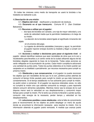 TIC + Educación
Menéndez, Mónica G. Página 3
En todas las misiones como medio de transporte se usará la bicicleta o los
traslados se realizarán a pie.
4) Descripción de una misión:
4.1- Objetivo del nivel: clasificación y recolección de residuos.
4.2- Escenario en el que transcurre: Comuna Nº 3 (San Cristóbal-
Balvanera)
4.3- Recursos a utilizar por el jugador:
○ dos tipos de bicicleta con canasto, una roja de mayor velocidad y una
verde de velocidad media que le permitirán trasladarse a lo largo de
su misión.
La elección de la bicicleta estará ligada al significado inmanente del
objeto
en el universo del juego.
○ La ingesta de alimentos saludables (manzana y agua) le permitirán
al jugador reponer energía durante su traslado y llegar a cumplir con
la misión.
4.4- Acciones a realizar o decisiones para pasar al siguiente nivel: el
jugador deberá identificar residuos que sean reciclables de otros que no lo son y
recolectarlos para llevarlos a un centro verde de la ciudad utilizando alguna de las
bicicletas elegidas siguiendo la traza de la bicisenda. Todas estas acciones se
verán reflejadas en la acumulación de puntos. Cada misión cumplida le adicionará
una cantidad de puntos extra. Todos los puntos obtenidos en la misión podrán ser
canjeados en su totalidad o parcialmente por recursos necesarios para cumplir su
próxima misión.
4.5- Obstáculos y sus consecuencias: si el jugador no puede reconocer
los objetos que son reciclables de los que no lo son, perderá puntos además de
consumir el tiempo límite pautado para cumplir la misión ya que éste transcurre
constantemente. Si el tiempo establecido no fue suficiente para cumplir la misión,
se podrá volver a comenzar. Si el jugador se equivoca reiteradas veces, no sólo
no cumplirá la misión sino que además consumirá su energía y para reponerla
deberá consumir alimentos saludables. Mientras menor sea la energía de la cual
dispone menor será la velocidad en sus desplazamientos y consumirá mayor
tiempo para cumplir la misión. Por lo tanto sus errores lo llevarán a perder puntos,
consumir más energía de la necesaria, perder tiempo y velocidad en los
desplazamientos.
4.6- soluciones posibles a esos obstáculos: ante la falta de conocimiento
para el reconocimiento de los objetos se podrá desplegar un menú de ayuda
donde se encontrará la información necesaria para resolver la misión. Con la
información obtenida el jugador podrá reiniciarla. A medida que avanza podrá
 