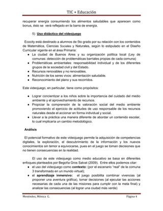 TIC + Educación
Menéndez, Mónica G. Página 4
recuperar energía consumiendo los alimentos saludables que aparecen como
bonus, ésto se verá reflejado en la barra de energía.
5) Uso didáctico del videojuego
Ecocity está destinado a alumnos de 5to grado por su relación con los contenidos
de Matemática, Ciencias Sociales y Naturales, según lo estipulado en el Diseño
Curricular vigente en el área Primaria:
● La ciudad de Buenos Aires y su organización política local (Ley de
comunas: detección de problemáticas barriales propias de cada comuna)
● Problemáticas ambientales: responsabilidad individual y de los diferentes
grupos de la sociedad civil y del Estado.
● Recursos renovables y no renovables.
● Nutrición de los seres vivos: alimentación saludable.
● Reconocimiento del plano y sus recorridos.
Este videojuego, en particular, tiene como propósitos:
● Lograr concientizar a los niños sobre la importancia del cuidado del medio
ambiente y el aprovechamiento de recursos.
● Propiciar la comprensión de la valoración social del medio ambiente
promoviendo el ejercicio de actitudes de uso responsable de los recursos
naturales desde el accionar en forma individual y social.
● Llevar a la práctica una manera diferente de abordar un contenido escolar,
lo cual implicaría un cambio metodológico.
Análisis
El potencial formativo de este videojuego permite la adquisición de competencias
digitales, la exploración, el descubrimiento de la información y los nuevos
conocimientos sin temor a equivocarse, pues en el juego se toman decisiones que
no tienen consecuencias en la realidad.
El uso de este videojuego como medio educativo se basa en diferentes
enfoques planteados por Begoña Gros Salvat (2009). Entre ellos podemos citar:
● el uso del videojuego como contexto: (por el escenario “real” de la comuna
3 transformado en un mundo virtual);
● el aprendizaje inmersivo: el juego posibilita combinar vivencias (al
proponer una aventura gráfica), tomar decisiones (al ejecutar las acciones
necesarias de cada una de las misiones para cumplir con la meta final) y
analizar las consecuencias (al lograr una ciudad más verde)
 