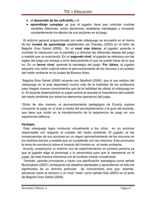 TIC + Educación
Menéndez, Mónica G. Página 5
● el desarrollo de las soft-skills y el
● aprendizaje complejo ya que el jugador tiene que controlar muchas
variables diferentes, tomar decisiones, establecer estrategias y comparar
constantemente los efectos de sus acciones en el juego.
El entorno general proporcionado por este videojuego se encuadra en el marco
de los niveles de aprendizaje establecidos por Prensky (2005) en el texto de
Begoña Gros Salvat (2009). En el nivel más básico, el jugador aprende a
controlar la interacción con la pantalla y a dominar las diferentes etapas del juego
a medida que va avanzando. En un segundo nivel, el jugador se relaciona con las
reglas del juego por ensayo y error descubriendo lo que se puede hacer de lo que
no. En un tercer nivel, aprende la estrategia del juego. Por último, el jugador
adquiere una visión cultural sobre el aprovechamiento de los recursos y el cuidado
del medio ambiente en la ciudad de Buenos Aires.
Begoña Gros Salvat (2009) acuerda con Stanford (2006), que el uso exitoso del
videojuego en el aula dependerá mucho más de la habilidad de los profesores
para integrar nuevos conocimientos que de la habilidad de utilizar el videojuego en
sí. El docente desempeñará un papel central al rescatar la importancia del cuidado
del medio ambiente por sobre los elementos operativos del juego.
Dicho de otra manera, el aprovechamiento pedagógico de Ecocity supone
incorporar el juego en el aula a través del acompañamiento y la guía del docente,
que tiene que incidir en la transformación de la experiencia de juego en una
experiencia reflexiva.
Ventajas:
Este videojuego logra involucrar virtualmente a los niños en un accionar
responsable con respecto al cuidado del medio ambiente. El jugador ve las
consecuencias de sus acciones en un mayor aprovechamiento de los recursos en
los distintos barrios a medida que va cumpliendo con las misiones. Esto promueve
la toma de conciencia sobre el impacto del hombre en el medio ambiente.
Ecocity, proporciona un entorno rico de experimentación en primera persona ya
que el jugador elige el personaje y lo personaliza para que lo represente en el
juego, de esta manera interactúa con el contexto creado virtualmente.
También, permite pronosticar y hacer una planificación estratégica como señala
Buckingham (2007); anticipando los desafíos planteados y aprendiendo no sólo los
significados de un dominio particular de conocimiento sino que, además,
pensando sobre el dominio a un nivel “meta” como señala Gee (2003) en el texto
de Begoña Gros Salvat (2009).
 