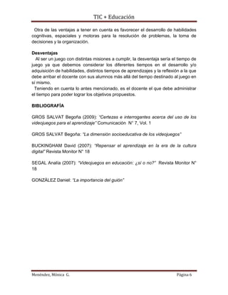 TIC + Educación
Menéndez, Mónica G. Página 6
Otra de las ventajas a tener en cuenta es favorecer el desarrollo de habilidades
cognitivas, espaciales y motoras para la resolución de problemas, la toma de
decisiones y la organización.
Desventajas
Al ser un juego con distintas misiones a cumplir, la desventaja sería el tiempo de
juego ya que debemos considerar los diferentes tiempos en el desarrollo y/o
adquisición de habilidades, distintos tiempos de aprendizajes y la reflexión a la que
debe arribar el docente con sus alumnos más allá del tiempo destinado al juego en
sí mismo.
Teniendo en cuenta lo antes mencionado, es el docente el que debe administrar
el tiempo para poder lograr los objetivos propuestos.
BIBLIOGRAFÍA
GROS SALVAT Begoña (2009): “Certezas e interrogantes acerca del uso de los
videojuegos para el aprendizaje” Comunicación N° 7, Vol. 1
GROS SALVAT Begoña: “La dimensión socioeducativa de los videojuegos”
BUCKINGHAM David (2007): “Repensar el aprendizaje en la era de la cultura
digital” Revista Monitor N° 18
SEGAL Analía (2007): “Videojuegos en educación: ¿sí o no?” Revista Monitor N°
18
GONZÀLEZ Daniel: “La importancia del guión”
 
