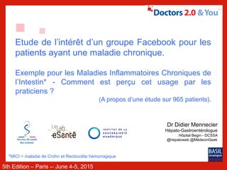 5th Edition – Paris -- June 4-5, 2015
Etude de l’intérêt d’un groupe Facebook pour les
patients ayant une maladie chronique.
Exemple pour les Maladies Inflammatoires Chroniques de
l’Intestin* - Comment est perçu cet usage par les
praticiens ?
(A propos d’une étude sur 965 patients).
*MICI = maladie de Crohn et Rectocolite hémorragique
Dr Didier Mennecier
Hépato-Gastroentérologue
Hôpital Begin - DCSSA
@hepatoweb @MédecinGeek
 