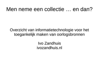 Men neme een collectie … en dan?
Overzicht van informatietechnologie voor het
toegankelijk maken van oorlogsbronnen
Ivo Zandhuis
ivozandhuis.nl
 
