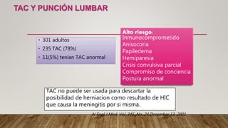 TAC Y PUNCIÓN LUMBAR
• 301 adultos
• 235 TAC (78%)
• 11(5%) tenían TAC anormal
Alto riesgo:
Inmunocomprometido
Anisocoria
Papiledema
Hemiparesia
Crisis convulsiva parcial
Compromiso de conciencia
Postura anormal
TAC no puede ser usada para descartar la
posibilidad de herniacion como resultado de HIC
que causa la meningitis por si misma.
N Engl J Med, Vol. 345, No. 24,December 13, 2001
 
