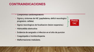 CONTRAINDICACIONES
• Compromiso cardiorespiratorio
• Signos y sintomas de HIC (papiledema, deficit neurologico
progresivo. cefalea)
• Signos neurologicos de focalizacion (lesion expansiva.)
• Hidrocefalia obstructiva
• Evidencia de sangrado o infeccion en el sitio de puncion
• Coagulopatia o trombocitopenia.
• Malformaciones medulares.
Previo
TAC
 