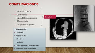 COMPLICACIONES
• Pacientes obesos
• Osteoartritis
• Espondilitis anquilosante
• Cifoescoliosis
• Cirugia lumbar previa.
• Cefalea (38.5%)
• Dolor local
• Perdida de LCR
• Infección
• Herniación
• Quiste epidérmico subaracnoideo
• Hematoma epidural-subdural
DIFICIL !!
 
