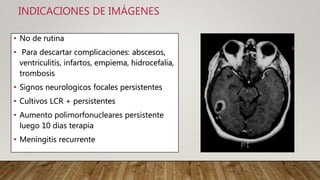 INDICACIONES DE IMÁGENES
• No de rutina
• Para descartar complicaciones: abscesos,
ventriculitis, infartos, empiema, hidrocefalia,
trombosis
• Signos neurologicos focales persistentes
• Cultivos LCR + persistentes
• Aumento polimorfonucleares persistente
luego 10 dias terapia
• Meningitis recurrente
 