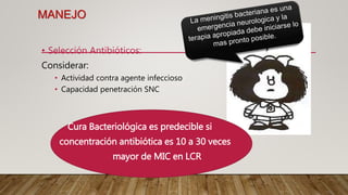 MANEJO
• Selección Antibióticos:
Considerar:
• Actividad contra agente infeccioso
• Capacidad penetración SNC
Cura Bacteriológica es predecible si
concentración antibiótica es 10 a 30 veces
mayor de MIC en LCR
 