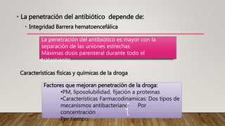 • La penetración del antibiótico depende de:
• Integridad Barrera hematoencefálica
Características físicas y químicas de la droga
La penetración del antibiótico es mayor con la
separación de las uniones estrechas
Máximas dosis parenteral durante todo el
tratamiento
Factores que mejoran penetración de la droga:
•PM, liposolubilidad, fijación a proteínas
•Características Farmacodinamicas: Dos tipos de
mecanismos antibacteriano Por
concentración
Por tiempo
 