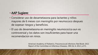 • AAP Sugiere:
• Considerar uso de dexametasona para lactantes y niños
mayores de 6 meses con meningitis por neumococo despues
de sopesar riesgos y beneficios.
• El uso de dexametasona en meningitis neumococica aun es
controversial y los datos son insuficientes para hacer una
recomendacion en ninos.
American Academy of Pediatrics. Pneumococcal infections: Red Book: 2012
Report of the Committee on Infectious Diseases, 29th Ed, IL 2012. p.571.
 