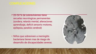 COMPLICACIONES
• 20–50 % de sobrevivientes tiene
secuelas neurologicas permanentes
(sordera, retardo mental, alteraciones
aprendizaje, deficit sensorio motores,
epilepsia, paralisis cerebral)
• Niños que sobreviven a meningitis
bacteriana tienen mas de riesgo de
desarrollo de discapacidades severas.
 