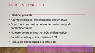 FACTORES PRONOSTICO
• Edad del paciente
• Agente etiologico: Streptococcus pneumoniae
• Duracion y progresion de la enfermedad antes de
antibioticoterapia
• Numero de organismos en LCR al diagnostico
• Rapidez con la que se esteriliza el LCR
• Respuesta del huesped a la infeccion
Three-year multicenter surveillance of pneumococcal meningitis in children:
clinical characteristics, and outcome related to penicillin susceptibility and
dexamethasone use. Pediatrics 1998; 102:1087.
 