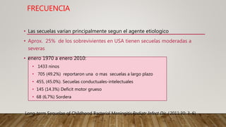 FRECUENCIA
• Las secuelas varian principalmente segun el agente etiologico
• Aprox. 25% de los sobrevivientes en USA tienen secuelas moderadas a
severas
• enero 1970 a enero 2010:
• 1433 ninos
• 705 (49.2%) reportaron una o mas secuelas a largo plazo
• 455, (45.0%). Secuelas conductuales-intelectuales
• 145 (14.3%) Deficit motor grueso
• 68 (6,7%) Sordera
Long-term Sequelae of Childhood Bacterial MeningitisPediatr Infect Dis J 2011;30: 3–6)
 