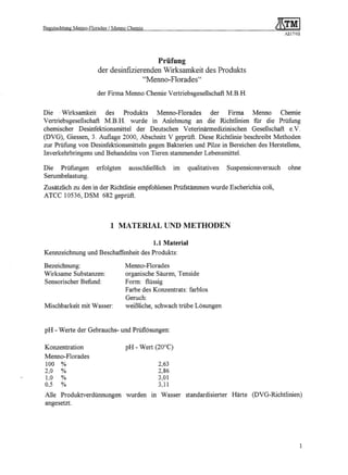 Begutachtung   Menno-Florades   / Menno Chemie
                                                                                                       A217/02




                                              Prüfung
                          der desinfizierenden Wirksamkeit des Produkts
                                         "Menno- Florades"

                          der Firma Menno Chemie Vertriebsgesellschaft M.B.H.

Die 'Wirksamkeit      des   Produkts Menno-Florades    der    Firma Menno      Chemie
Vertriebsgesellschaft M.B.H. wurde in Anlehnung an die Richtlinien fur die Prüfung
chemischer Desinfektionsmittel der Deutschen Veterinärmedizinischen Gesellschaft e.V
(DVG), Giessen, 3. Auflage 2000, Abschnitt V geprüft. Diese Richtlinie beschreibt Methoden
zur Prüfung von Desinfektionsmitteln gegen Bakterien und Pilze in Bereichen des Herstellens,
Inverkehrbringens und Behandelns von Tieren stammender Lebensmittel.

Die Prüfungen             erfolgten     ausschließlich    im    qualitativen      Suspensionsversuch    ohne
Serumbelastung.
Zusätzlich zu den in der Richtlinie empfohlenen Prüfstämmen wurde Escherichia coli,
ATCC 10536, DSM 682 geprüft.



                                 1 MATERIAL UND METHODEN

                                                 1.1 Material
Kennzeichnung und Beschaffenheit des Produkts:

Bezeichnung:                           Menno- Florades
Wirksame Substanzen:                   organische Säuren, Tenside
Sensorischer Befund:                   Form: flüssig
                                       Farbe des Konzentrats: farblos
                                       Geruch:
Mischbarkeit mit Wasser:               weißliche, schwach trübe Lösungen


pH - Werte der Gebrauchs- und Prüflösungen:

Konzentration                          pR - Wert (20°C)
Menno- Florades
 100    %                                          2,63
 2,0    %                                          2,86
 1,0    %                                          3,01
 0,5    %                                          3,11

 Alle Produktverdünnungen              wurden    in Wasser     standardisierter    Härte   (DVG-Richtlinien)
 angesetzt.




                                                                                                                 1
 