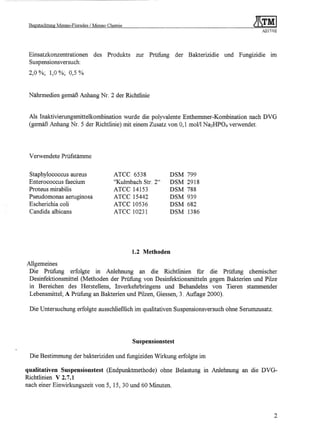 Begutachtung   Menno-Florades   / Menno Chemie                                                    ~~~MI
                                                                                                      A217/02




 Einsatzkonzentrationen           des    Produkts    zur Prüfung      der Bakterizidie   und Fungizidie   1m
 Suspensionsversuch:
 2,0 %; 1,0 %; 0,5 %


 Nährmedien gemäß Anhang Nr. 2 der Richtlinie


 Als Inaktivierungsmittelkombination wurde die polyvalente Enthemmer-Kombination nach DVG
 (gemäß Anhang Nr. 5 der Richtlinie) mit einem Zusatz von 0,1 molll Na2HP04 verwendet.




 Verwendete Prüfstämme


 Staphylococcus aureus                     ATCC 6538               DSM    799
 Enterococcus faecium                      ''Kulmbach Str. 2"      DSM    2918
 Proteus mirabilis                         ATCC 14153              DSM    788
 Pseudomonas aeruginosa                    ATCC 15442              DSM    939
 Escherichia coli                          ATCC 10536              DSM    682
 Candida albicans                          ATCC 10231              DSM    1386




                                                    1.2 Methoden

Allgemeines
 Die Prüfung erfolgte in Anlehnung an die Richtlinien fur die Prüfung chemischer
 Desinfektionsmittel (Methoden der Prüfung von Desinfektionsmitteln gegen Bakterien und Pilze
 in Bereichen des Herstellens, lnverkehrbringens und Behandelns von Tieren stammender
 Lebensmittel; A Prüfung an Bakterien und Pilzen, Giessen, 3. Auflage 2000).

 Die Untersuchung erfolgte ausschließlich im qualitativen Suspensionsversuch ohne Serumzusatz.




                                                    Suspensionstest

 Die Bestimmung der bakteriziden und fungiziden Wirkung erfolgte im

qualitativen Suspensionstest (Endpunktmethode) ohne Belastung in Anlehnung an die DVG-
Richtlinien V 2.7.1
nach einer Einwirkungszeit von 5, 15, 30 und 60 Minuten.




                                                                                                            2
 