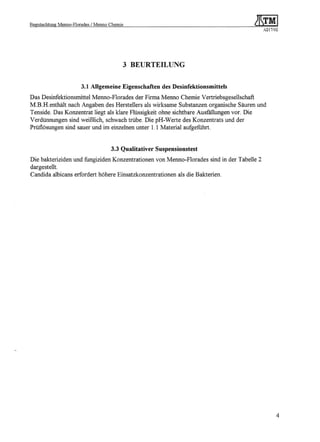 Begutachtung   Menno-Florades   / Menno Chemie
                                                                                           A217/02




                                                 3 BEURTEILUNG


                          3.1 Allgemeine Eigenschaften des Desinfektionsmittels
Das Desinfektionsmittel Menno-Florades der Firma Menno Chemie Vertriebsgesellschaft
M.B.H.enthält nach Angaben des Herstellers als wirksame Substanzen organische Säuren und
Tenside. Das Konzentrat liegt als klare Flüssigkeit ohne sichtbare Ausfällungen vor. Die
Verdünnungen sind weißlich, schwach trübe. Die pH-Werte des Konzentrats und der
Prüflösungen sind sauer und im einzelnen unter 1.1 Material aufgefuhrt.


                                         3.3 Qualitativer Suspensionstest
Die bakteriziden und fungiziden Konzentrationen von Menno-Florades sind in der Tabelle 2
dargestellt.
Candida albicans erfordert höhere Einsatzkonzentrationen als die Bakterien.




                                                                                                 4
 