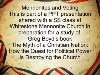 Mennonites and Voting This is part of a PPT presentation shared with a SS class at Whitestone Mennonite Church in preparation for a study of  Greg Boyd’s book The Myth of a Christian Nation: How the Quest for Political Power Is Destroying the Church 