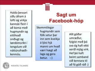 Sagt um
Facebook-hóp
Allt góðar
umræður,
fylgist með þó
svo ég hafi ekki
verið mjög virk.
Hef þó haft
beint samband
við kennara til
að fá góð ráð :)
Skemmtilegar
hugmyndir sem
fólk setur þar
inn sem kveikja
á ljósi hjá
manni um hvað
væri hægt að
laga og gera
betur. :-)
Halda þessari
síðu áfram á
lofti og virkja
kannski fleiri í
að koma með
hugmyndir og
eitthvað
sniðugt og
lærdómsríkt í
tengslum við
náttúrufræði-
kennslu.
 