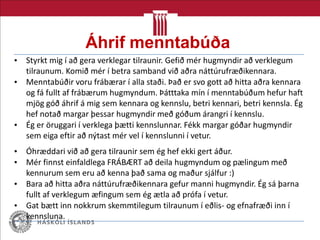Áhrif menntabúða
• Styrkt mig í að gera verklegar tilraunir. Gefið mér hugmyndir að verklegum
tilraunum. Komið mér í betra samband við aðra náttúrufræðikennara.
• Menntabúðir voru frábærar í alla staði. Það er svo gott að hitta aðra kennara
og fá fullt af frábærum hugmyndum. Þátttaka mín í menntabúðum hefur haft
mjög góð áhrif á mig sem kennara og kennslu, betri kennari, betri kennsla. Ég
hef notað margar þessar hugmyndir með góðum árangri í kennslu.
• Ég er öruggari í verklega þætti kennslunnar. Fékk margar góðar hugmyndir
sem eiga eftir að nýtast mér vel í kennslunni í vetur.
• Óhræddari við að gera tilraunir sem ég hef ekki gert áður.
• Mér finnst einfaldlega FRÁBÆRT að deila hugmyndum og pælingum með
kennurum sem eru að kenna það sama og maður sjálfur :)
• Bara að hitta aðra náttúrufræðikennara gefur manni hugmyndir. Ég sá þarna
fullt af verklegum æfingum sem ég ætla að prófa í vetur.
• Gat bætt inn nokkrum skemmtilegum tilraunum í eðlis- og efnafræði inn í
kennsluna.
 