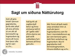 Sagt um síðuna Náttúrutorg
Gott að geta
leitað í þennan
gagnabanka,
þurfa ekki alltaf
að vera að leita
út um allt að
kennsluefni og
hugmyndum og
reyna að muna
hvar þessi síða
og hin væri
o.s.frv...
Það þyrfti að
auglýsa það
betur og finna
einhverja leið til
að "gæða raða"
efninu þarna svo
það verði
auðveldara fyrir
kennara að finna
gott efni.
Mér finnst að það mætti
setja sérstakan link t.d.
með allri þeirri
hugmyndavinnu sem fór
fram í menntabúðunum og
þar sem kennarar gætu
deilt fleiri verkefnum og
hugmyndum. Búa til
gagnabanka með
kennsluhugmyndum,
tilrauna-blöðum og.sv.frv.
 