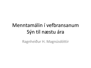 Menntamálin í vefbransanum
Sýn til næstu ára
Ragnheiður H. Magnúsdóttir
 