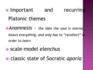  Important and recurring
Platonic themes
Anamnesis – the idea the soul is eternal,
knows everything, and only has to “recollect” in
order to learn
scale-model elenchus
classic state of Socratic aporia