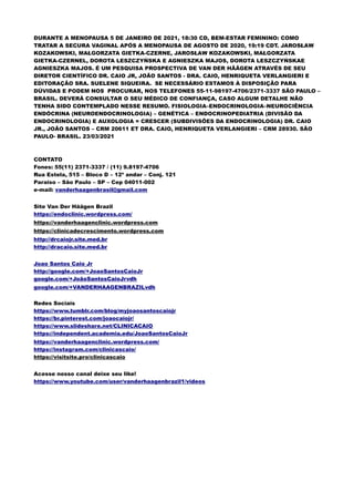 DURANTE A MENOPAUSA 5 DE JANEIRO DE 2021, 18:30 CD, BEM-ESTAR FEMININO: COMO
TRATAR A SECURA VAGINAL APÓS A MENOPAUSA DE AGOSTO DE 2020, 19:19 CDT. JAROSŁAW
KOZAKOWSKI, MAŁGORZATA GIETKA-CZERNE, JAROSŁAW KOZAKOWSKI, MAŁGORZATA
GIETKA-CZERNEL, DOROTA LESZCZYŃSKA E AGNIESZKA MAJOS, DOROTA LESZCZYŃSKAE
AGNIESZKA MAJOS. É UM PESQUISA PROSPECTIVA DE VAN DER HÄÄGEN ATRAVÉS DE SEU
DIRETOR CIENTÍFICO DR. CAIO JR, JOÃO SANTOS - DRA. CAIO, HENRIQUETA VERLANGIERI E
EDITORAÇÃO SRA. SUELENE SIQUEIRA. SE NECESSÁRIO ESTAMOS À DISPOSIÇÃO PARA
DÚVIDAS E PODEM NOS PROCURAR, NOS TELEFONES 55-11-98197-4706/2371-3337 SÃO PAULO –
BRASIL. DEVERÁ CONSULTAR O SEU MÉDICO DE CONFIANÇA, CASO ALGUM DETALHE NÃO
TENHA SIDO CONTEMPLADO NESSE RESUMO. FISIOLOGIA–ENDOCRINOLOGIA–NEUROCIÊNCIA
ENDÓCRINA (NEUROENDOCRINOLOGIA) – GENÉTICA – ENDOCRINOPEDIATRIA (DIVISÃO DA
ENDOCRINOLOGIA) E AUXOLOGIA = CRESCER (SUBDIVISÕES DA ENDOCRINOLOGIA) DR. CAIO
JR., JOÃO SANTOS – CRM 20611 ET DRA. CAIO, HENRIQUETA VERLANGIERI – CRM 28930. SÃO
PAULO- BRASIL. 23/03/2021
CONTATO
Fones: 55(11) 2371-3337 / (11) 9.8197-4706
Rua Estela, 515 – Bloco D – 12º andar – Conj. 121
Paraiso – São Paulo – SP – Cep 04011-002
e-mail: vanderhaagenbrasil@gmail.com
Site Van Der Häägen Brazil
https://endoclinic.wordpress.com/
https://vanderhaagenclinic.wordpress.com
https://clinicadecrescimento.wordpress.com
http://drcaiojr.site.med.br
http://dracaio.site.med.br
Joao Santos Caio Jr
http://google.com/+JoaoSantosCaioJr
google.com/+JoãoSantosCaioJrvdh
google.com/+VANDERHAAGENBRAZILvdh
Redes Sociais
https://www.tumblr.com/blog/myjoaosantoscaiojr
https://br.pinterest.com/joaocaiojr/
https://www.slideshare.net/CLINICACAIO
https://independent.academia.edu/JoaoSantosCaioJr
https://vanderhaagenclinic.wordpress.com/
https://instagram.com/clinicascaio/
https://visitsite.pro/clinicascaio
Acesse nosso canal deixe seu like!
https://www.youtube.com/user/vanderhaagenbrazil1/videos
 