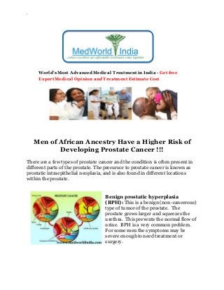 `
World's Most Advanced Medical Treatment in India - Get free
Expert Medical Opinion and Treatment Estimate Cost
Men of African Ancestry Have a Higher Risk of
Developing Prostate Cancer !!!
There are a few types of prostate cancer and the condition is often present in
different parts of the prostate. The precursor to prostate cancer is known as
prostatic intraepithelial neoplasia, and is also found in different locations
within the prostate.
Benign prostatic hyperplasia
(BPH): This is a benign (non-cancerous)
type of tumor of the prostate. The
prostate grows larger and squeezes the
urethra. This prevents the normal flow of
urine. BPH is a very common problem.
For some men the symptoms may be
severe enough to need treatment or
surgery.
 