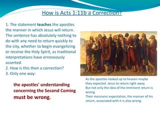 How is Acts 1:11b a Correction?   1. The statement  teaches  the apostles the manner in which Jesus will return. The sente...