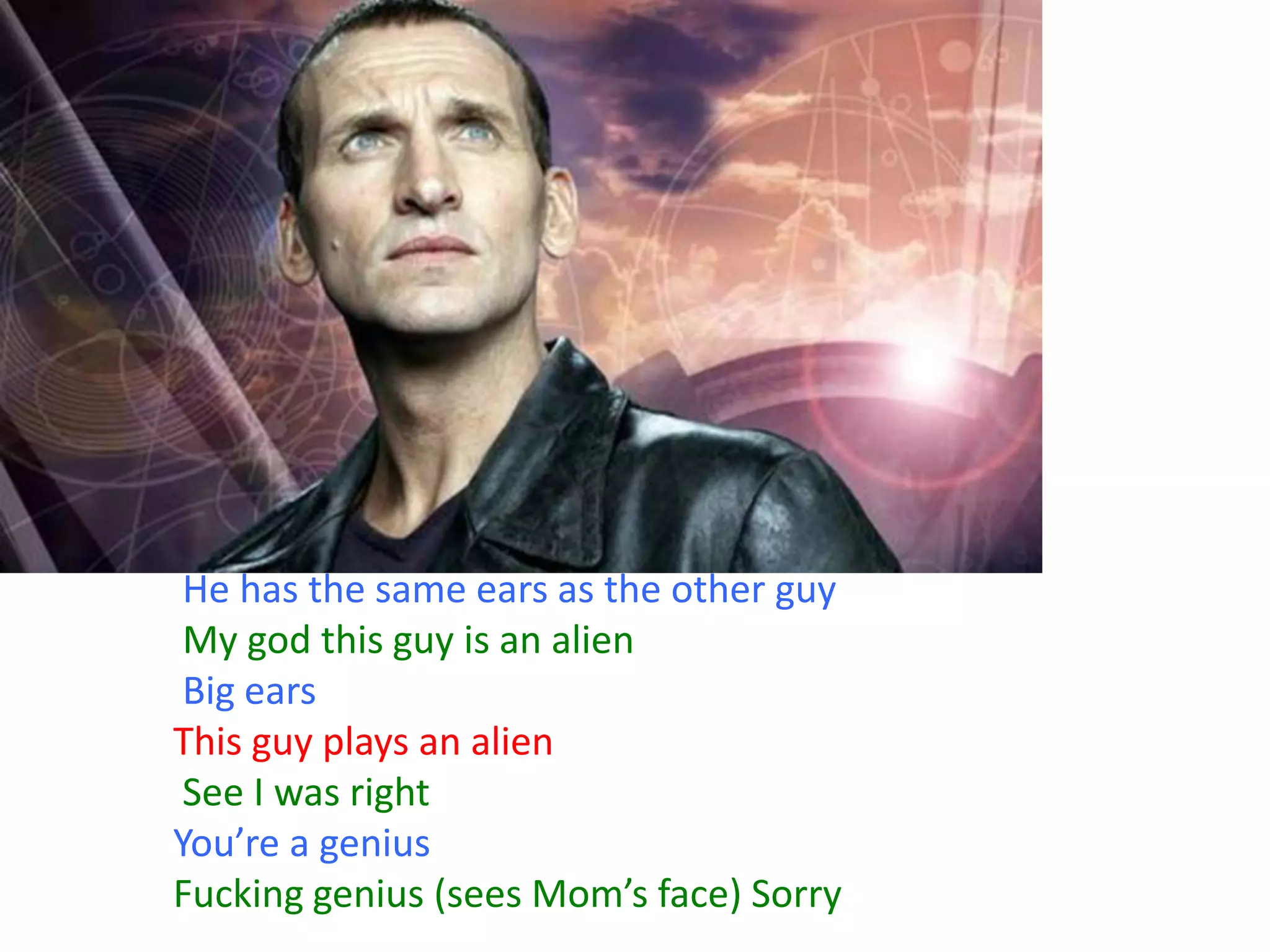 He has the same ears as the other guy
My god this guy is an alien
Big ears
This guy plays an alien
See I was right
You’re a genius
Fucking genius (sees Mom’s face) Sorry

 