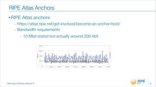 RIPE Atas & RIPEstat, MENOG 14
• RIPE Atlas anchors
_ https://atlas.ripe.net/get-involved/become-an-anchor-host/
_ Bandwidth requirements
_ 10 Mbit stated but actually around 200 kbit
10
RIPE Atlas Anchors
 