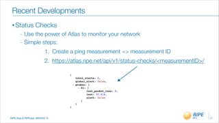 RIPE Atas & RIPEstat, MENOG 14
Recent Developments
• Status Checks
_ Use the power of Atlas to monitor your network
_ Simple steps:
1. Create a ping measurement => measurement ID
2. https://atlas.ripe.net/api/v1/status-checks/<measurementID>/
11
 