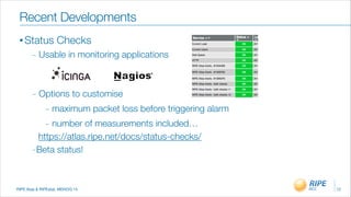 RIPE Atas & RIPEstat, MENOG 14
Recent Developments
• Status Checks
_ Usable in monitoring applications
!
!
_ Options to customise
_ maximum packet loss before triggering alarm
_ number of measurements included…
https://atlas.ripe.net/docs/status-checks/
- Beta status!
!
12
 