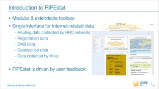 RIPE Atas & RIPEstat, MENOG 14
Introduction to RIPEstat
18
• Modular & extendable toolbox
• Single interface for Internet-related data
_ Routing data (collected by RRC network)
_ Registration data
_ DNS data
_ Geolocation data
_ Data collected by Atlas
_ ...
• RIPEstat is driven by user feedback
 