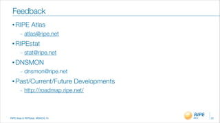 RIPE Atas & RIPEstat, MENOG 14
• RIPE Atlas
_ atlas@ripe.net
• RIPEstat
_ stat@ripe.net
• DNSMON
_ dnsmon@ripe.net
• Past/Current/Future Developments
_ http://roadmap.ripe.net/
22
Feedback
 