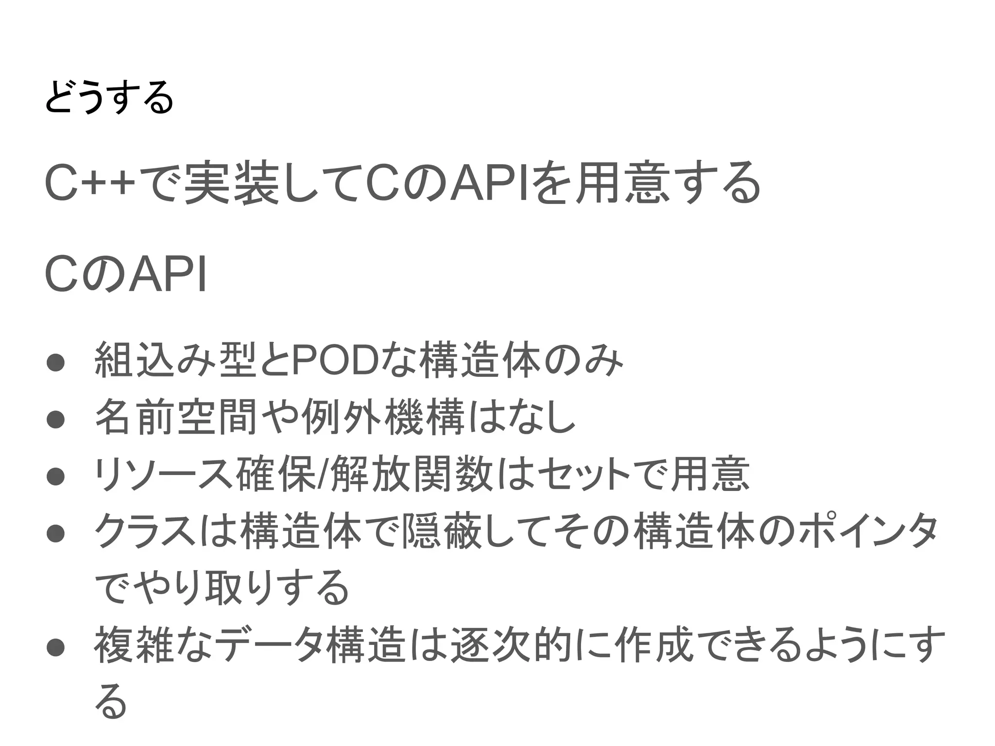 どうする
C++で実装してCのAPIを用意する
CのAPI
● 組込み型とPODな構造体のみ
● 名前空間や例外機構はなし
● リソース確保/解放関数はセットで用意
● クラスは構造体で隠蔽してその構造体のポインタ
でやり取りする
● 複雑なデータ構造は逐次的に作成できるようにす
る
 