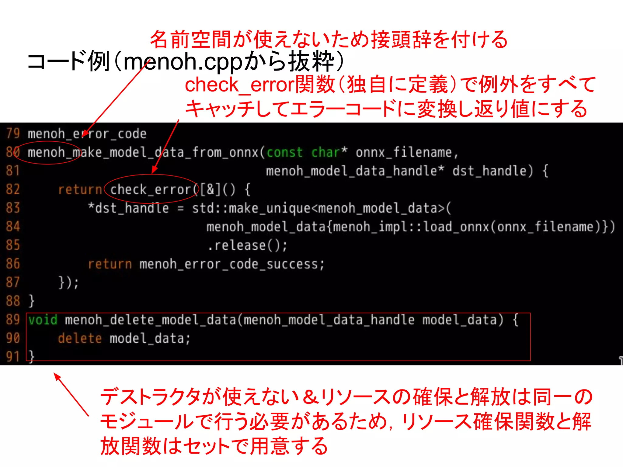 コード例（menoh.cppから抜粋）
check_error関数（独自に定義）で例外をすべて
キャッチしてエラーコードに変換し返り値にする
デストラクタが使えない＆リソースの確保と解放は同一の
モジュールで行う必要があるため，リソース確保関数と解
放関数はセットで用意する
名前空間が使えないため接頭辞を付ける
 