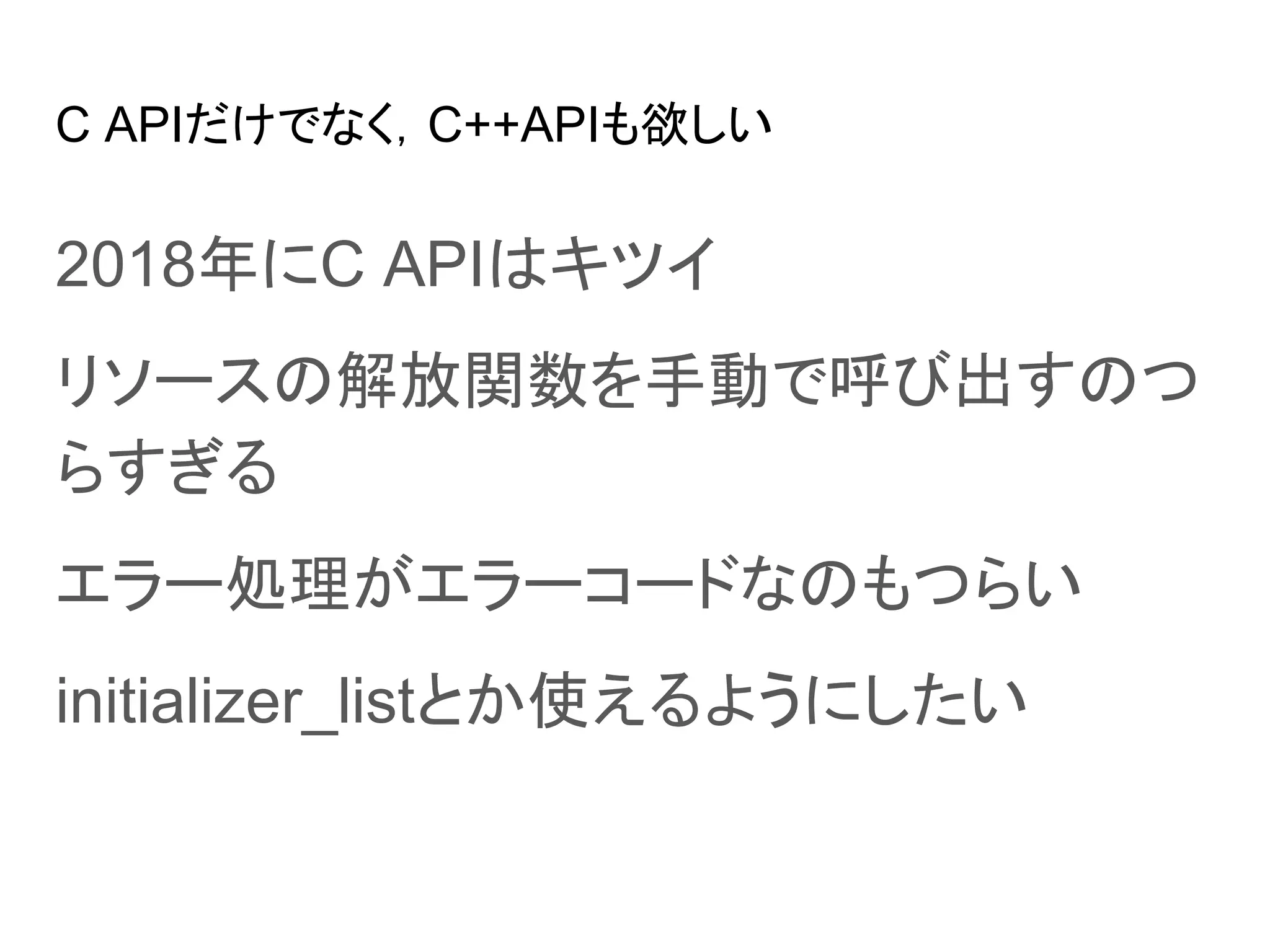C APIだけでなく，C++APIも欲しい
2018年にC APIはキツイ
リソースの解放関数を手動で呼び出すのつ
らすぎる
エラー処理がエラーコードなのもつらい
initializer_listとか使えるようにしたい
 