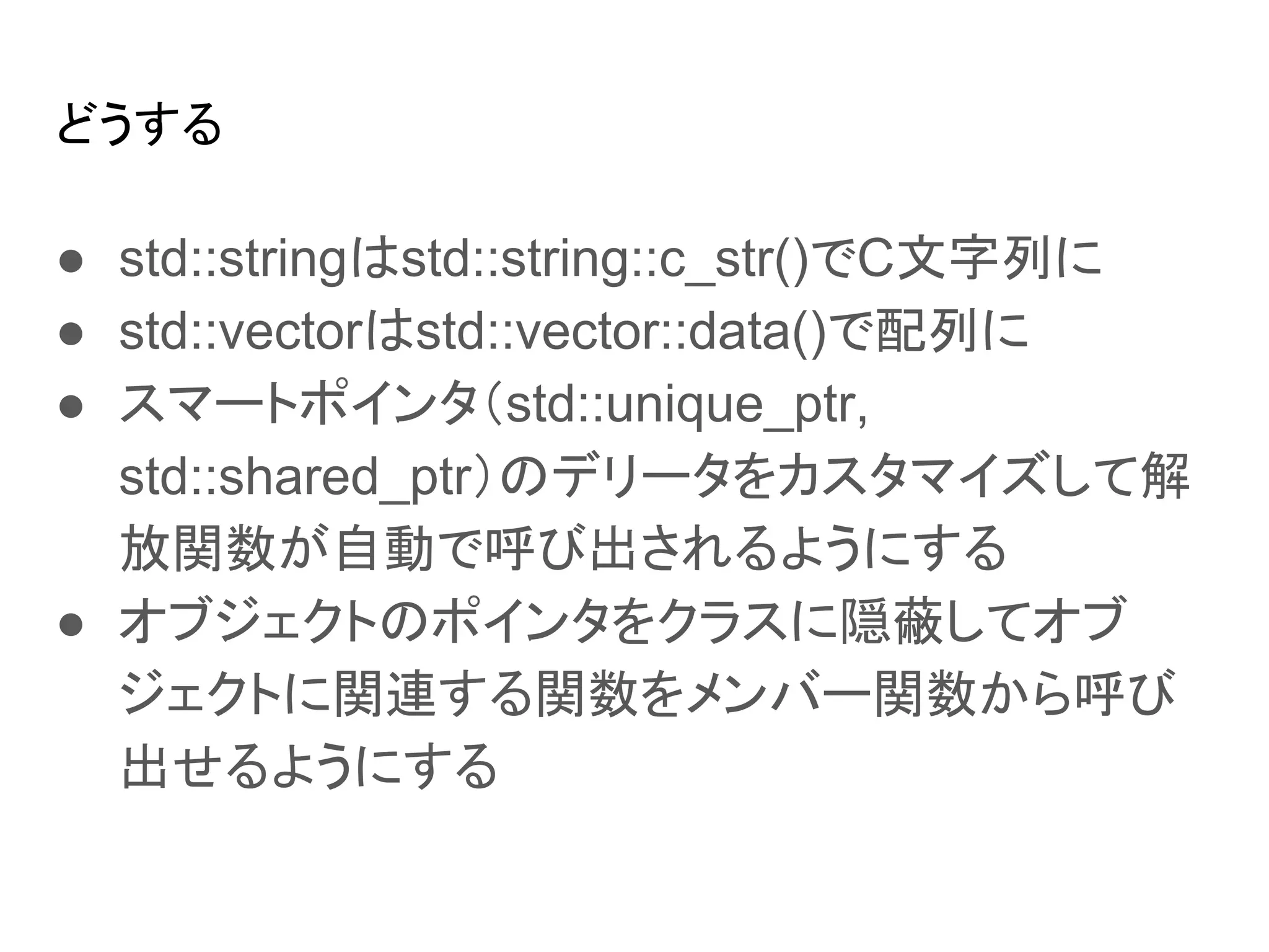 どうする
● std::stringはstd::string::c_str()でC文字列に
● std::vectorはstd::vector::data()で配列に
● スマートポインタ（std::unique_ptr,
std::shared_ptr）のデリータをカスタマイズして解
放関数が自動で呼び出されるようにする
● オブジェクトのポインタをクラスに隠蔽してオブ
ジェクトに関連する関数をメンバー関数から呼び
出せるようにする
 