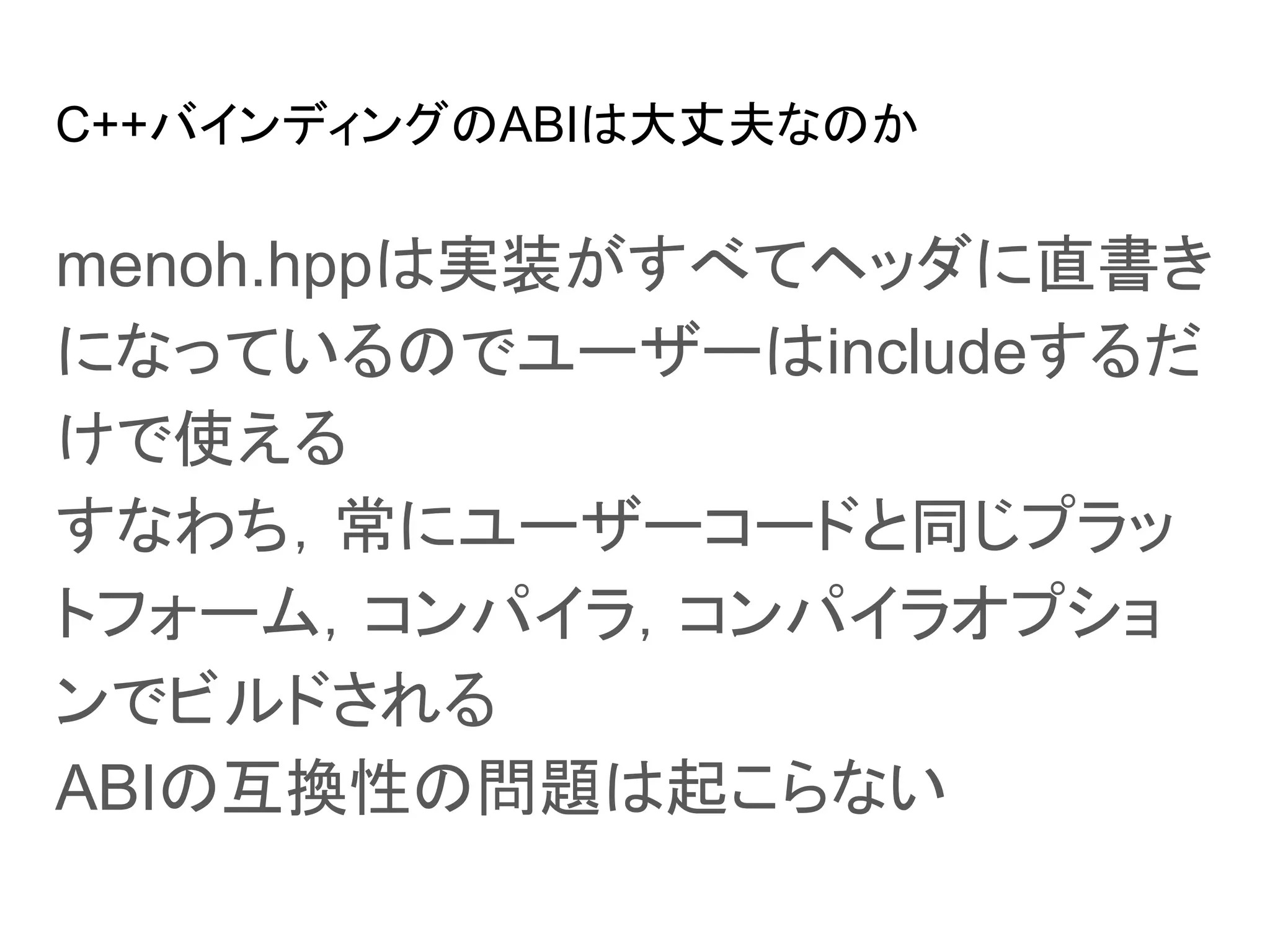 C++バインディングのABIは大丈夫なのか
menoh.hppは実装がすべてヘッダに直書き
になっているのでユーザーはincludeするだ
けで使える
すなわち，常にユーザーコードと同じプラッ
トフォーム，コンパイラ，コンパイラオプショ
ンでビルドされる
ABIの互換性の問題は起こらない
 