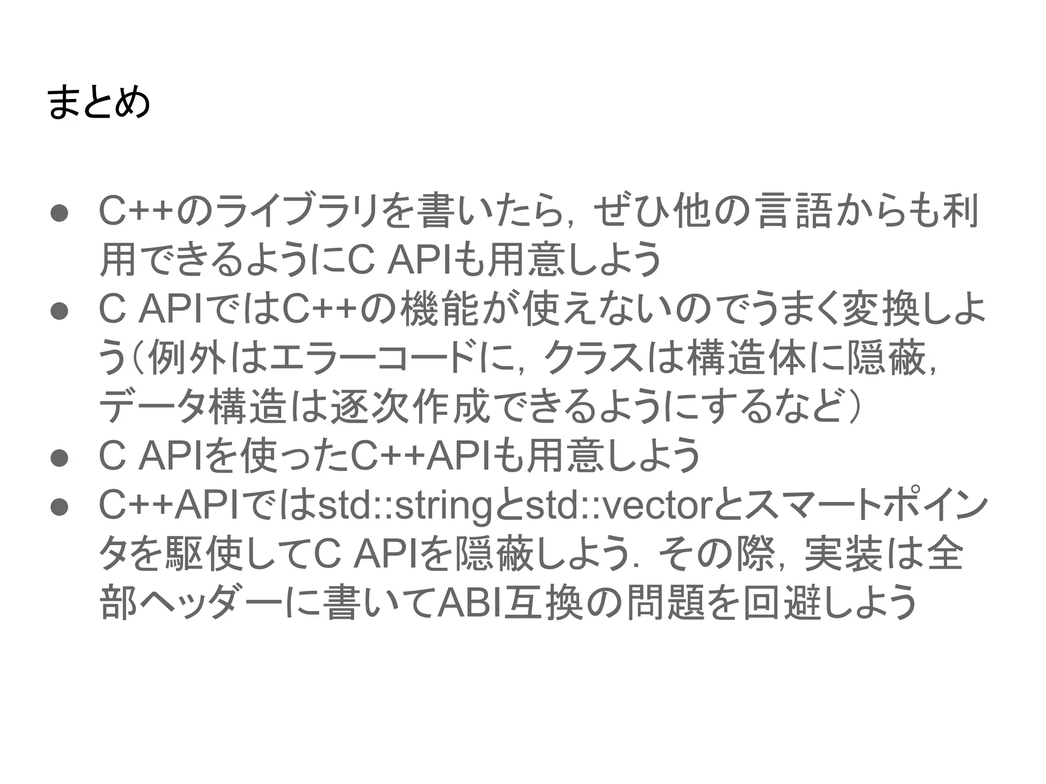 まとめ
● C++のライブラリを書いたら，ぜひ他の言語からも利
用できるようにC APIも用意しよう
● C APIではC++の機能が使えないのでうまく変換しよ
う（例外はエラーコードに，クラスは構造体に隠蔽，
データ構造は逐次作成できるようにするなど）
● C APIを使ったC++APIも用意しよう
● C++APIではstd::stringとstd::vectorとスマートポイン
タを駆使してC APIを隠蔽しよう．その際，実装は全
部ヘッダーに書いてABI互換の問題を回避しよう
 