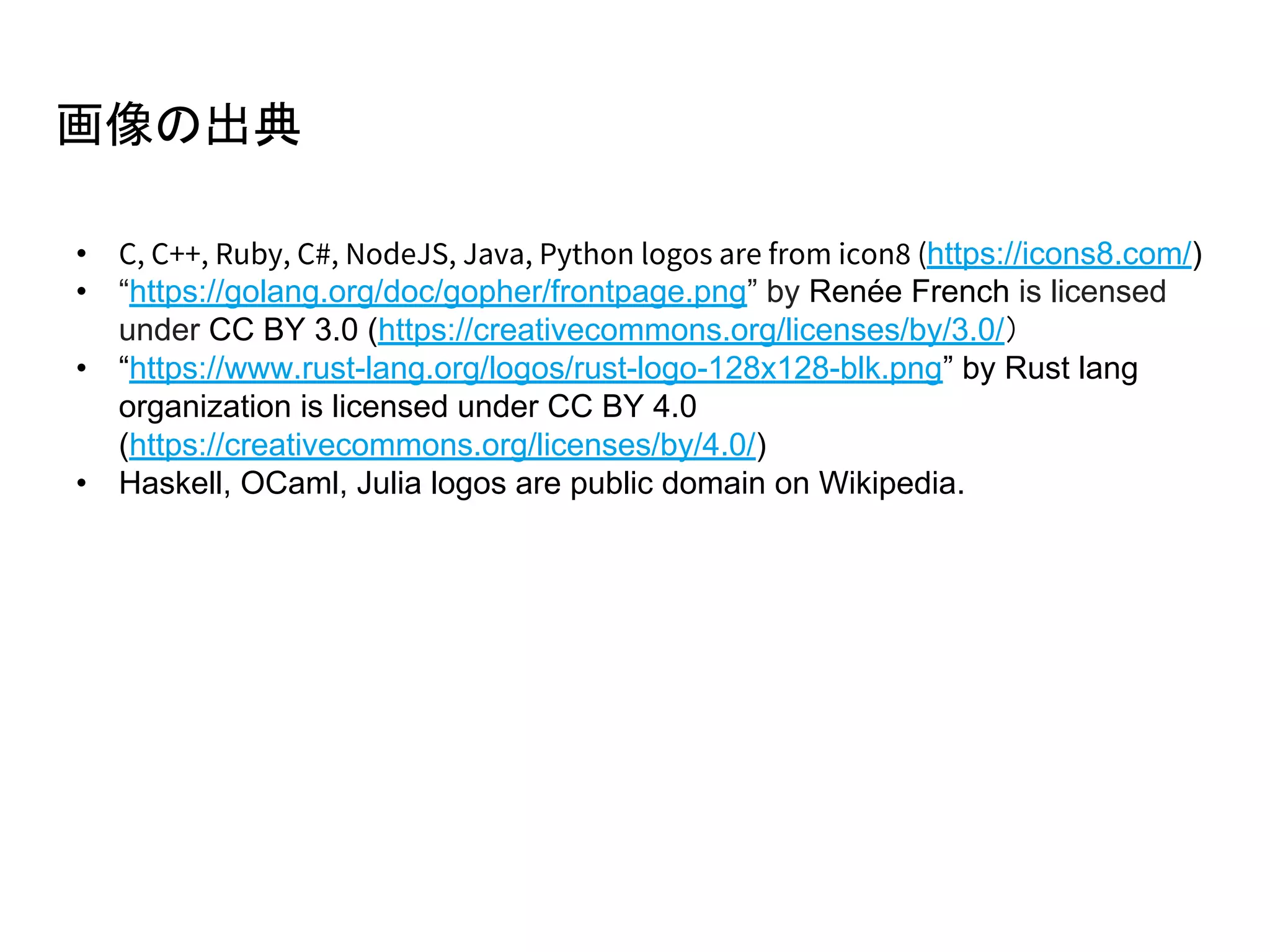 画像の出典
• C, C++, Ruby, C#, NodeJS, Java, Python logos are from icon8 (https://icons8.com/)
• “https://golang.org/doc/gopher/frontpage.png” by Renée French is licensed
under CC BY 3.0 (https://creativecommons.org/licenses/by/3.0/）
• “https://www.rust-lang.org/logos/rust-logo-128x128-blk.png” by Rust lang
organization is licensed under CC BY 4.0
(https://creativecommons.org/licenses/by/4.0/)
• Haskell, OCaml, Julia logos are public domain on Wikipedia.
 