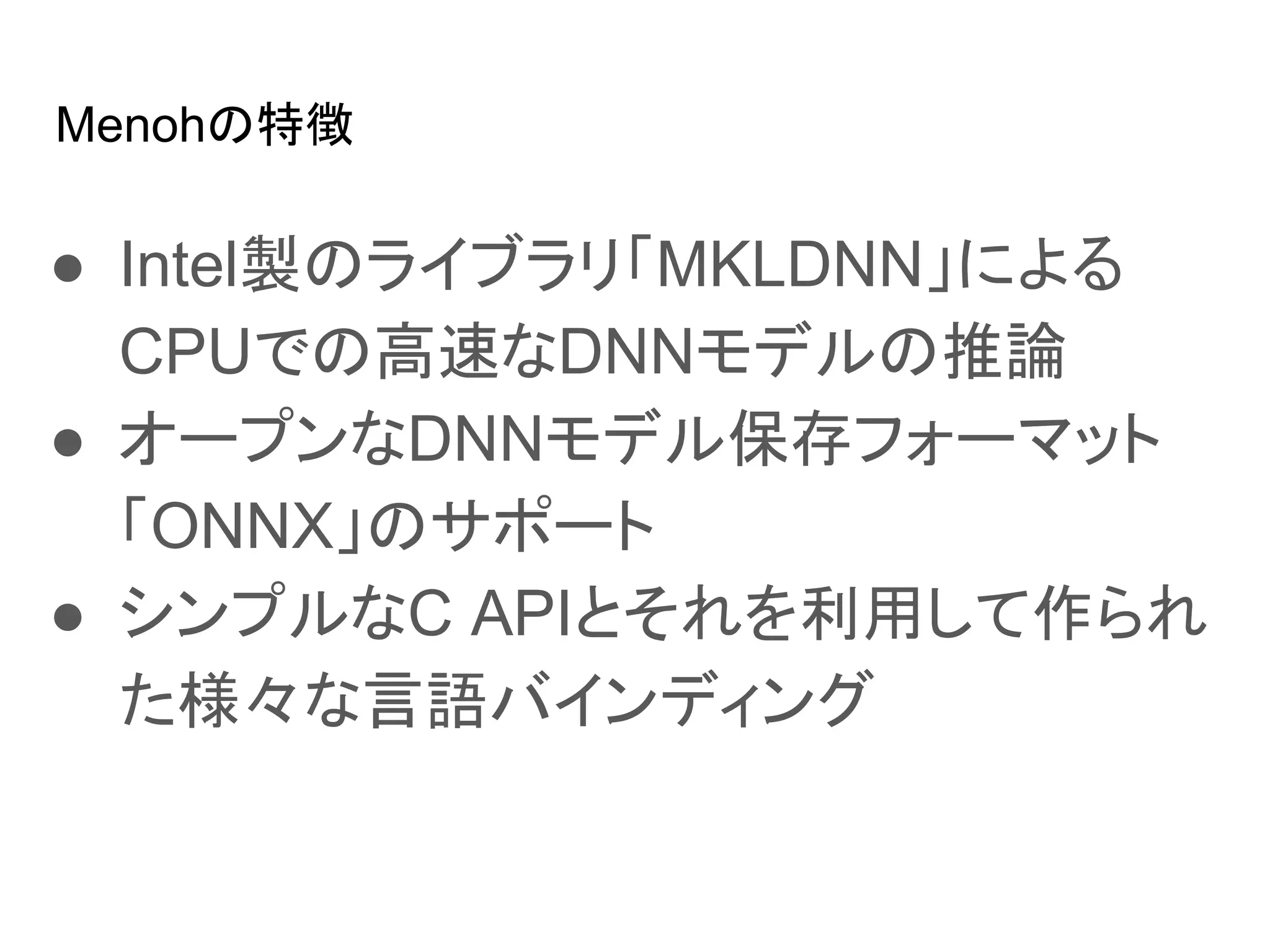 Menohの特徴
● Intel製のライブラリ「MKLDNN」による
CPUでの高速なDNNモデルの推論
● オープンなDNNモデル保存フォーマット
「ONNX」のサポート
● シンプルなC APIとそれを利用して作られ
た様々な言語バインディング
 