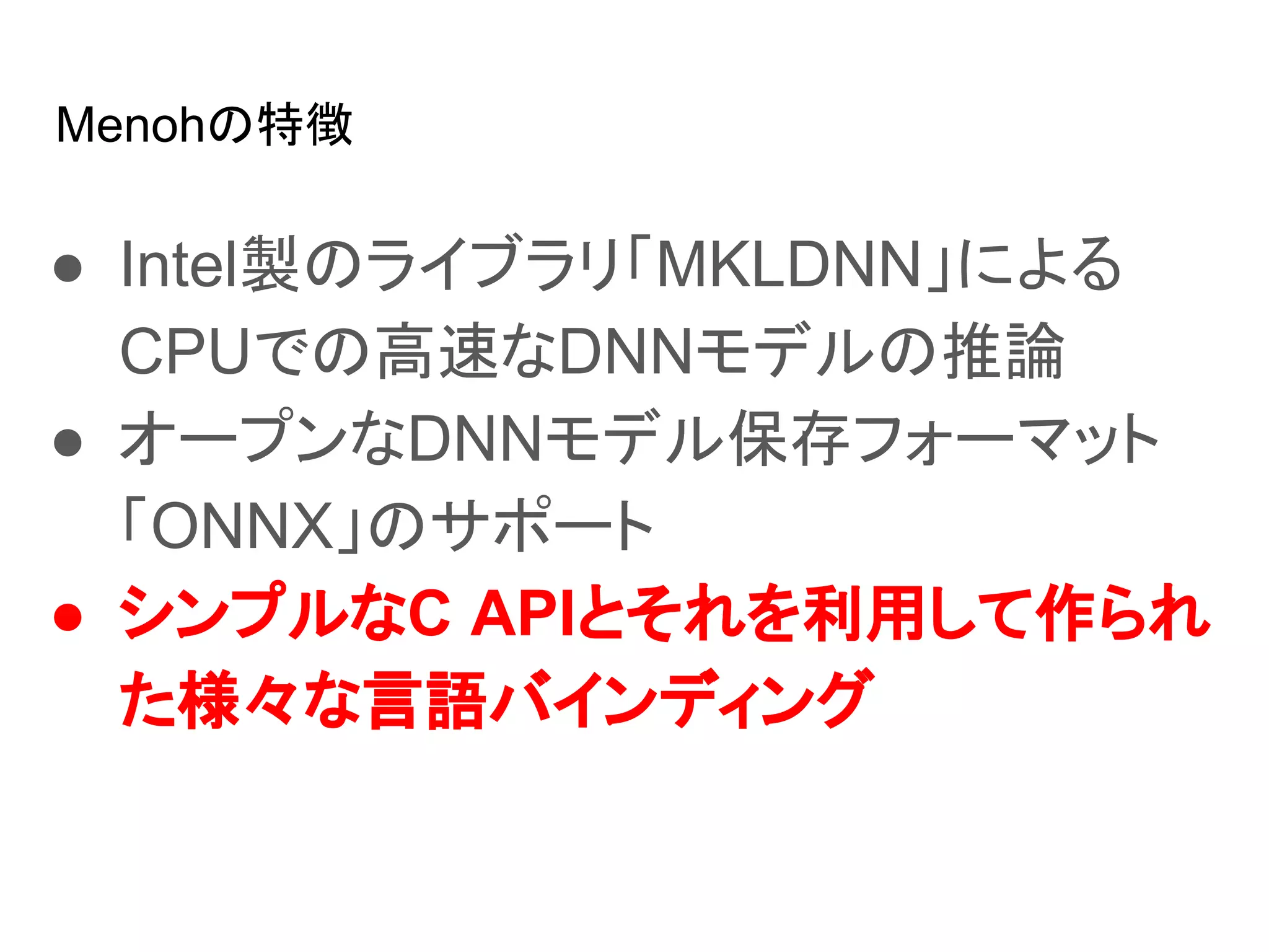 Menohの特徴
● Intel製のライブラリ「MKLDNN」による
CPUでの高速なDNNモデルの推論
● オープンなDNNモデル保存フォーマット
「ONNX」のサポート
● シンプルなC APIとそれを利用して作られ
た様々な言語バインディング
 