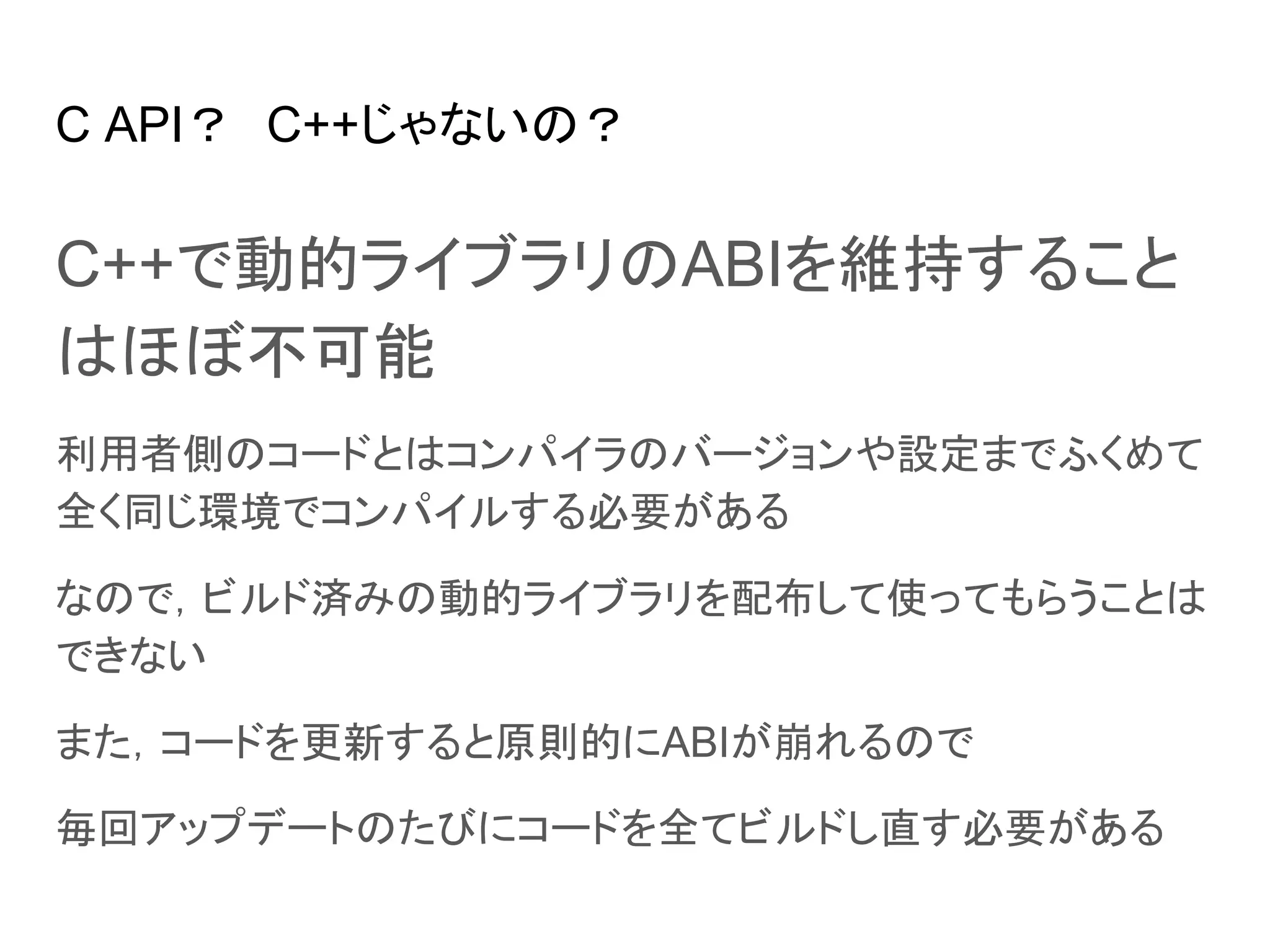 C API？　C++じゃないの？
C++で動的ライブラリのABIを維持すること
はほぼ不可能
利用者側のコードとはコンパイラのバージョンや設定までふくめて
全く同じ環境でコンパイルする必要がある
なので，ビルド済みの動的ライブラリを配布して使ってもらうことは
できない
また，コードを更新すると原則的にABIが崩れるので
毎回アップデートのたびにコードを全てビルドし直す必要がある
 