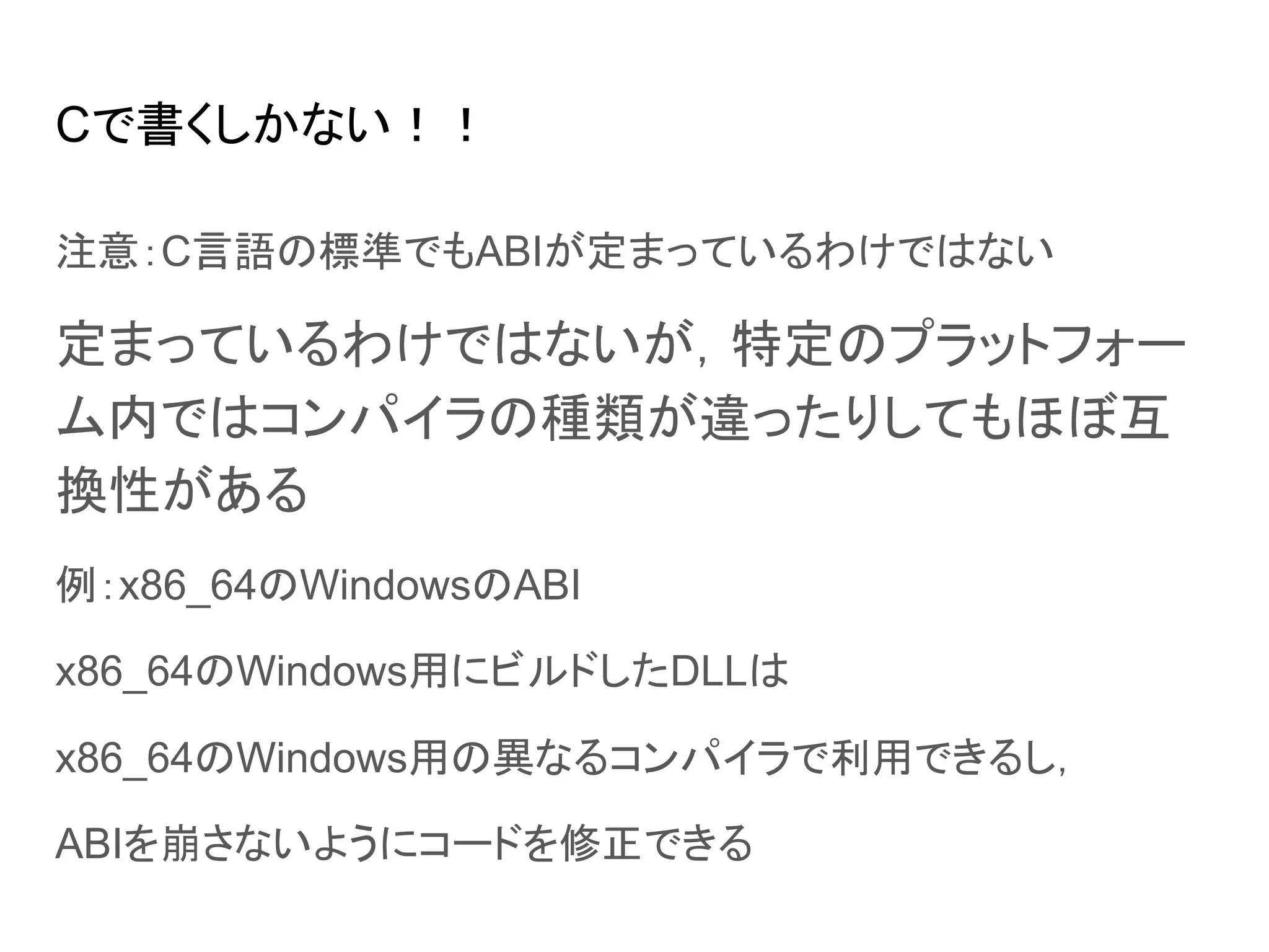 Cで書くしかない！！
注意：C言語の標準でもABIが定まっているわけではない
定まっているわけではないが，特定のプラットフォー
ム内ではコンパイラの種類が違ったりしてもほぼ互
換性がある
例：x86_64のWindowsのABI
x86_64のWindows用にビルドしたDLLは
x86_64のWindows用の異なるコンパイラで利用できるし，
ABIを崩さないようにコードを修正できる
 
