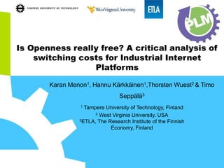 Is Openness really free? A critical analysis of
switching costs for Industrial Internet
Platforms
Karan Menon1, Hannu Kärkkäinen1,Thorsten Wuest2 & Timo
Seppälä3
1 Tampere University of Technology, Finland
2 West Virginia University, USA
3ETLA, The Research Institute of the Finnish
Economy, Finland
 