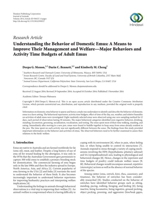Research Article
Understanding the Behavior of Domestic Emus: A Means to
Improve Their Management and Welfare—Major Behaviors and
Activity Time Budgets of Adult Emus
Deepa G. Menon,1,2
Darin C. Bennett,2,3
and Kimberly M. Cheng2
1
Southern Research and Outreach Center, University of Minnesota, Waseca, MN 56093, USA
2
Avian Research Centre, Faculty of Land and Food Systems, University of British Columbia, 2357 Main Mall,
Vancouver, BC, Canada V6T 1Z4
3
Animal Science Department, California Polytechnic State University, San Luis Obispo, CA 93407, USA
Correspondence should be addressed to Deepa G. Menon; drajumen@umn.edu
Received 22 August 2014; Revised 29 September 2014; Accepted 14 October 2014; Published 5 November 2014
Academic Editor: Tetsuya Matsuura
Copyright © 2014 Deepa G. Menon et al. This is an open access article distributed under the Creative Commons Attribution
License, which permits unrestricted use, distribution, and reproduction in any medium, provided the original work is properly
cited.
Information on domestic emu behavior is sparse and hence a study was undertaken to identify and describe the behavior of domestic
emus in a farm setting. The behavioral repertoires, activity time budgets, effect of time of the day, sex, weather, and relative humidity
on activities of adult emus were investigated. Eight randomly selected emus were observed using one-zero sampling method for 12
days, each period of observation lasting 30 minutes. The major behavioral categories identified were ingestive behavior, drinking,
standing, locomotion, grooming, socialization, vocalization, and resting. The emus spent most of their time walking, standing, and
eating. Immediately after moving to a new pen, emus were found to huddle together to keep away from emus already resident in
the pen. The time spent on each activity was not significantly different between the sexes. The findings from this study provided
important information on the behavior and activities of emus. The observed behaviors need to be further examined to assess their
relations to the birds’ welfare.
1. Introduction
Emus are native to Australia and are farmed worldwide for fat
(emu oil), meat, and leather. Despite a long history of use of
emu oil for wound healing by the aborigines, it was only in
the 1970s that the Australian Government gave permission to
capture 300 wild emus to establish a primary breeding stock
for domestication. The commercial farming of emu began
only in the late 1980s and then the industry spread to Europe,
North America, Asia, and Africa [1]. Current popularity of
emu farming in the USA [2] and India [3] warrants the need
to understand the behavior of these birds. It also becomes
increasingly important to understand behavior repertoires
for improving husbandry practices and interpreting welfare
implications [4].
Understanding the feelings in animals through behavioral
observations is a vital step in improving their welfare [5]. An
animal’s welfare is compromised when it is having difficulty in
coping with its environment [6], when in pain, when feeling
fear, or when being unable to control its interactions [7].
Animals respond to stress through a variety of coping mech-
anisms involving the HPA (hypothalamic-pituitary-adrenal)
and SA (sympathoadrenal) axis, leading to physiological and
behavioral changes [8]. Hence, changes in the repertoire and
time budgets of poultry could indicate welfare issues [9,
10]. Behavioral changes would encompass unusual, repetitive
(stereotypic) actions as well as the absence of normal behavior
of the species.
Among ratites (emu, ostrich, kiwi, rhea, cassowary, and
tinamou), the behavior of ostriches has been consider-
ably researched [11]. Studies conducted on the behavior of
ostriches have identified behavior groups such as sitting,
standing, pacing, walking, foraging, and feeding [11], being
inactive, being locomotive, being ingestive, ground pecking,
object pecking, preening, and aggression (hiss/beak gapes,
Hindawi Publishing Corporation
Journal of Animals
Volume 2014,Article ID 938327, 8 pages
http://dx.doi.org/10.1155/2014/938327
 