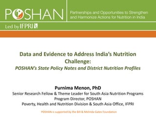 Data and Evidence to Address India’s Nutrition
Challenge:
POSHAN’s State Policy Notes and District Nutrition Profiles
Purnima Menon, PhD
Senior Research Fellow & Theme Leader for South Asia Nutrition Programs
Program Director, POSHAN
Poverty, Health and Nutrition Division & South Asia Office, IFPRI
POSHAN is supported by the Bill & Melinda Gates Foundation
 